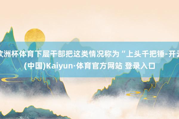 欧洲杯体育下层干部把这类情况称为“上头千把锤-开云(中国)Kaiyun·体育官方网站 登录入口