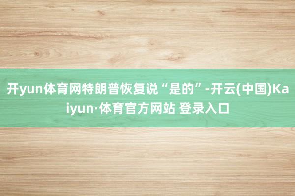 开yun体育网特朗普恢复说“是的”-开云(中国)Kaiyun·体育官方网站 登录入口