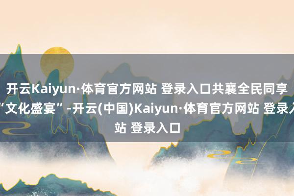 开云Kaiyun·体育官方网站 登录入口共襄全民同享的“文化盛宴”-开云(中国)Kaiyun·体育官方网站 登录入口