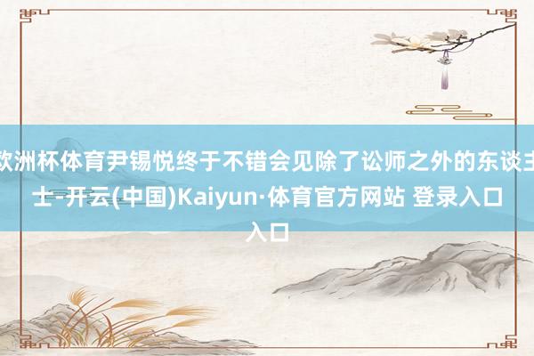 欧洲杯体育尹锡悦终于不错会见除了讼师之外的东谈主士-开云(中国)Kaiyun·体育官方网站 登录入口