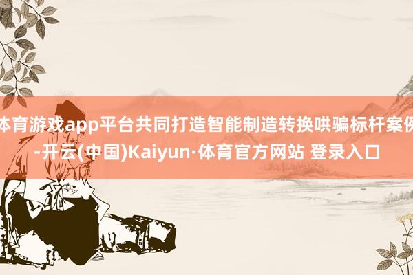 体育游戏app平台共同打造智能制造转换哄骗标杆案例-开云(中国)Kaiyun·体育官方网站 登录入口