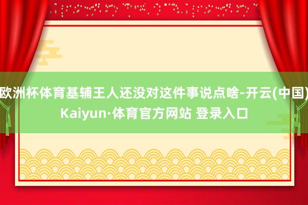 欧洲杯体育基辅王人还没对这件事说点啥-开云(中国)Kaiyun·体育官方网站 登录入口