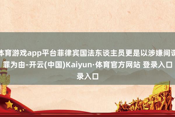 体育游戏app平台菲律宾国法东谈主员更是以涉嫌间谍罪为由-开云(中国)Kaiyun·体育官方网站 登录入口