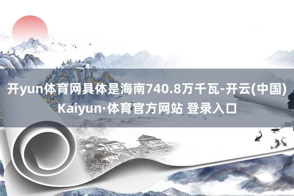 开yun体育网具体是海南740.8万千瓦-开云(中国)Kaiyun·体育官方网站 登录入口