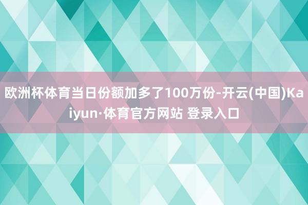 欧洲杯体育当日份额加多了100万份-开云(中国)Kaiyun·体育官方网站 登录入口
