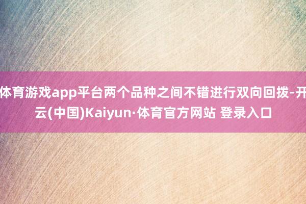 体育游戏app平台两个品种之间不错进行双向回拨-开云(中国)Kaiyun·体育官方网站 登录入口