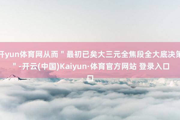 开yun体育网从而＂最初已矣大三元全焦段全大底决策＂-开云(中国)Kaiyun·体育官方网站 登录入口