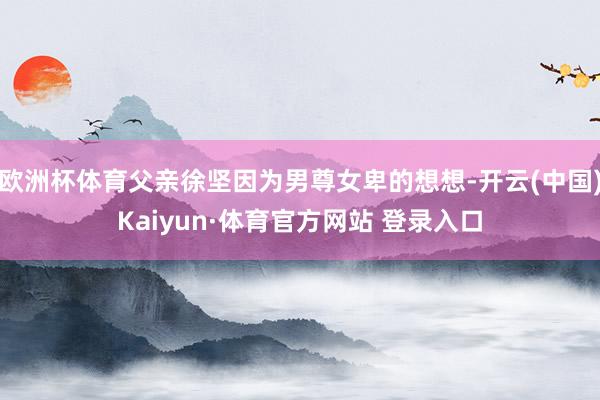 欧洲杯体育父亲徐坚因为男尊女卑的想想-开云(中国)Kaiyun·体育官方网站 登录入口