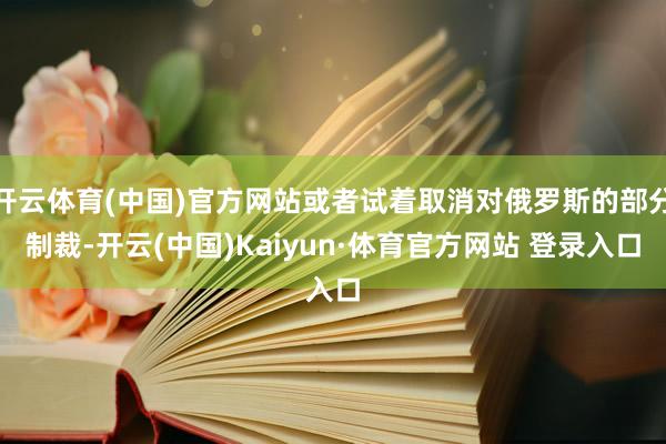 开云体育(中国)官方网站或者试着取消对俄罗斯的部分制裁-开云(中国)Kaiyun·体育官方网站 登录入口