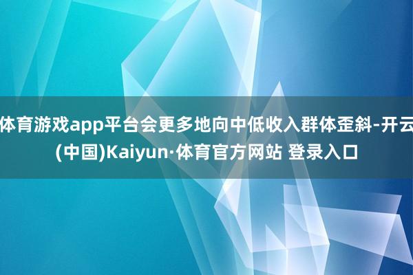 体育游戏app平台会更多地向中低收入群体歪斜-开云(中国)Kaiyun·体育官方网站 登录入口