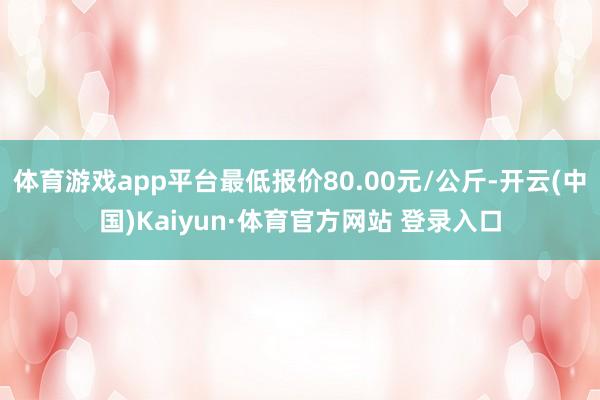 体育游戏app平台最低报价80.00元/公斤-开云(中国)Kaiyun·体育官方网站 登录入口