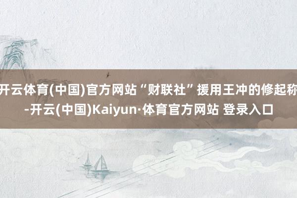 开云体育(中国)官方网站“财联社”援用王冲的修起称-开云(中国)Kaiyun·体育官方网站 登录入口