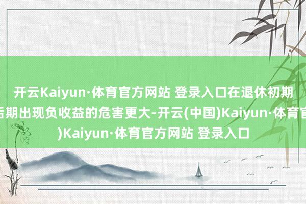 开云Kaiyun·体育官方网站 登录入口在退休初期出现负收益比在后期出现负收益的危害更大-开云(中国)Kaiyun·体育官方网站 登录入口