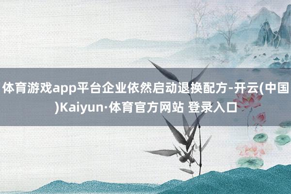 体育游戏app平台企业依然启动退换配方-开云(中国)Kaiyun·体育官方网站 登录入口
