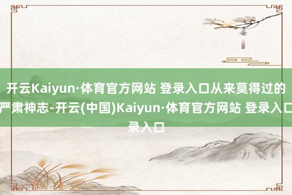 开云Kaiyun·体育官方网站 登录入口从来莫得过的严肃神志-开云(中国)Kaiyun·体育官方网站 登录入口