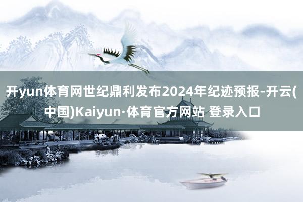 开yun体育网世纪鼎利发布2024年纪迹预报-开云(中国)Kaiyun·体育官方网站 登录入口