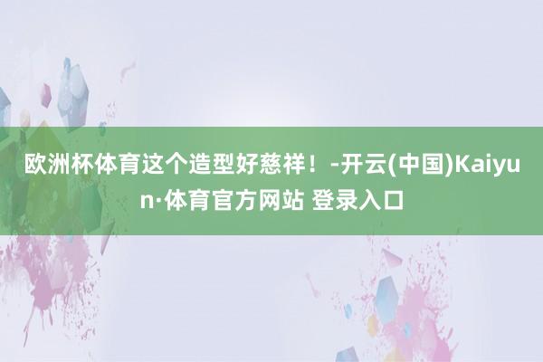欧洲杯体育这个造型好慈祥！-开云(中国)Kaiyun·体育官方网站 登录入口