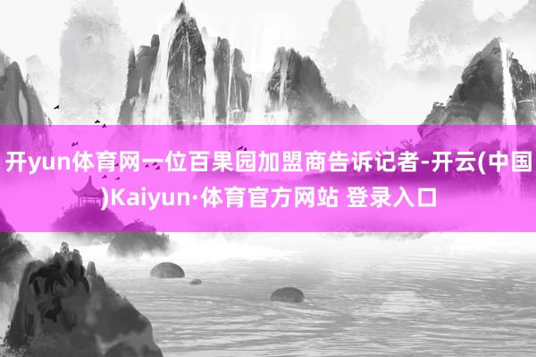 开yun体育网一位百果园加盟商告诉记者-开云(中国)Kaiyun·体育官方网站 登录入口