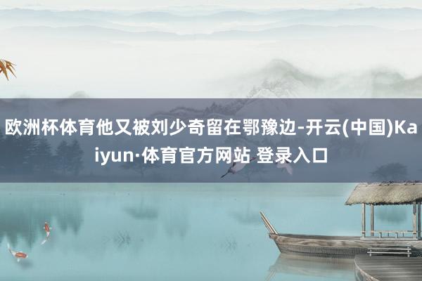 欧洲杯体育他又被刘少奇留在鄂豫边-开云(中国)Kaiyun·体育官方网站 登录入口