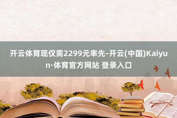 开云体育现仅需2299元率先-开云(中国)Kaiyun·体育官方网站 登录入口