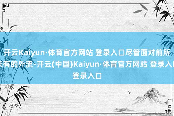 开云Kaiyun·体育官方网站 登录入口尽管面对前所未有的外流-开云(中国)Kaiyun·体育官方网站 登录入口