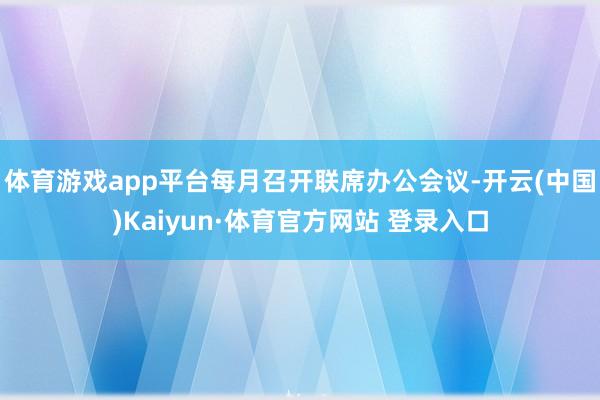 体育游戏app平台每月召开联席办公会议-开云(中国)Kaiyun·体育官方网站 登录入口