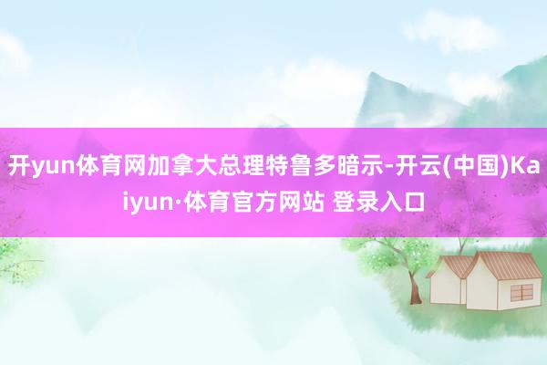 开yun体育网加拿大总理特鲁多暗示-开云(中国)Kaiyun·体育官方网站 登录入口