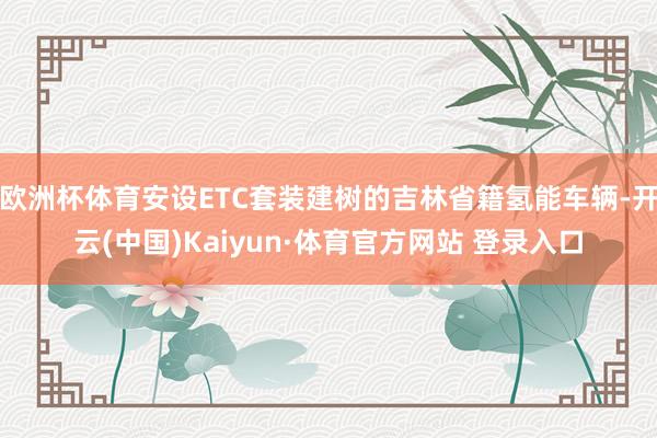 欧洲杯体育安设ETC套装建树的吉林省籍氢能车辆-开云(中国)Kaiyun·体育官方网站 登录入口