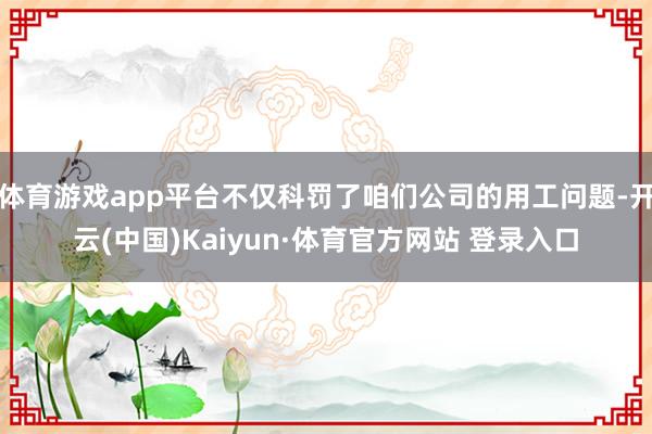体育游戏app平台不仅科罚了咱们公司的用工问题-开云(中国)Kaiyun·体育官方网站 登录入口
