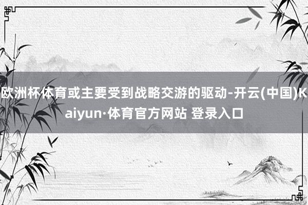 欧洲杯体育或主要受到战略交游的驱动-开云(中国)Kaiyun·体育官方网站 登录入口