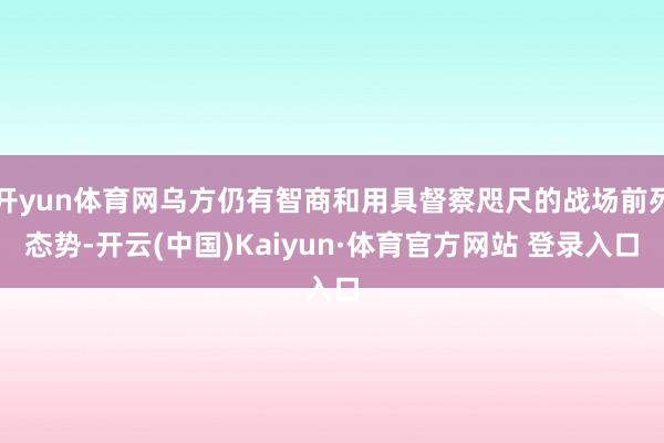 开yun体育网乌方仍有智商和用具督察咫尺的战场前列态势-开云(中国)Kaiyun·体育官方网站 登录入口