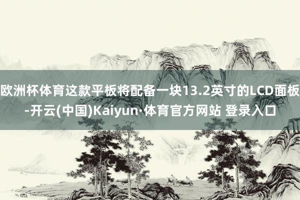 欧洲杯体育这款平板将配备一块13.2英寸的LCD面板-开云(中国)Kaiyun·体育官方网站 登录入口