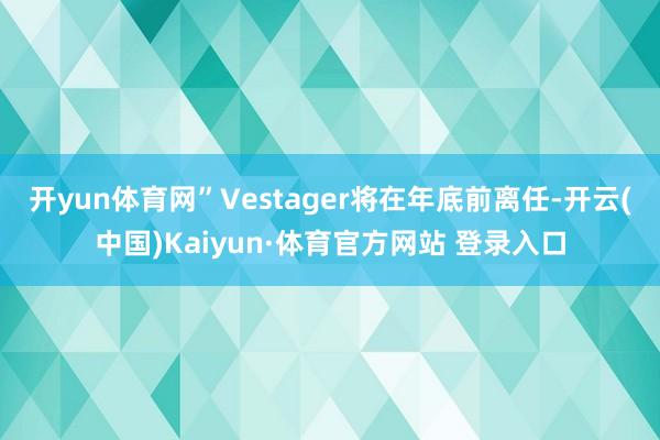 开yun体育网”　　Vestager将在年底前离任-开云(中国)Kaiyun·体育官方网站 登录入口