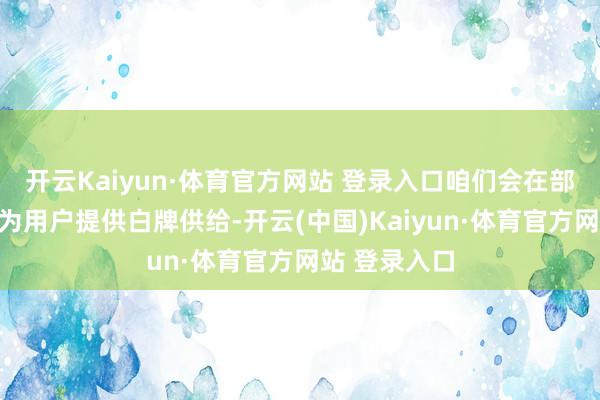 开云Kaiyun·体育官方网站 登录入口咱们会在部分品类上头为用户提供白牌供给-开云(中国)Kaiyun·体育官方网站 登录入口