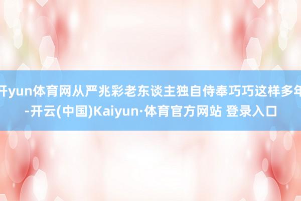 开yun体育网从严兆彩老东谈主独自侍奉巧巧这样多年-开云(中国)Kaiyun·体育官方网站 登录入口