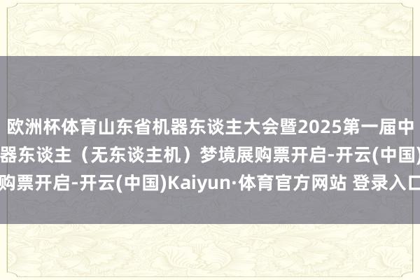 欧洲杯体育山东省机器东谈主大会暨2025第一届中国（邹城）智能以前机器东谈主（无东谈主机）梦境展购票开启-开云(中国)Kaiyun·体育官方网站 登录入口