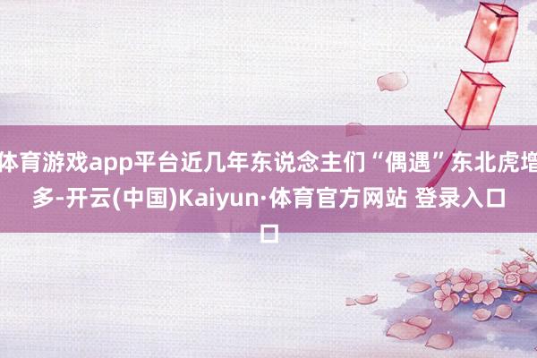 体育游戏app平台近几年东说念主们“偶遇”东北虎增多-开云(中国)Kaiyun·体育官方网站 登录入口