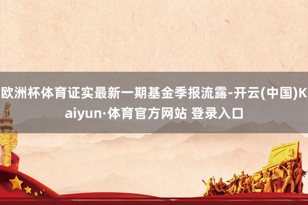 欧洲杯体育证实最新一期基金季报流露-开云(中国)Kaiyun·体育官方网站 登录入口