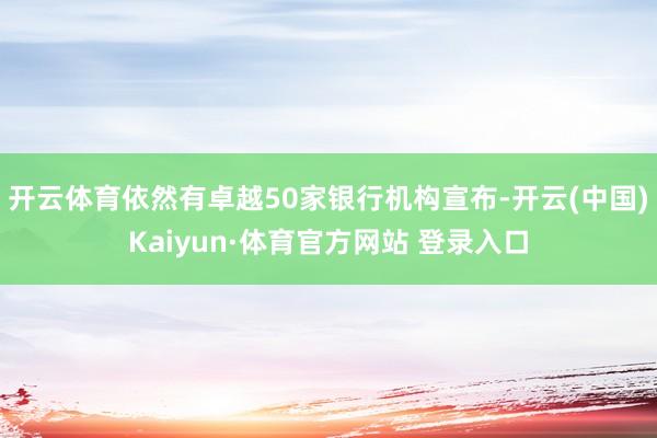 开云体育依然有卓越50家银行机构宣布-开云(中国)Kaiyun·体育官方网站 登录入口