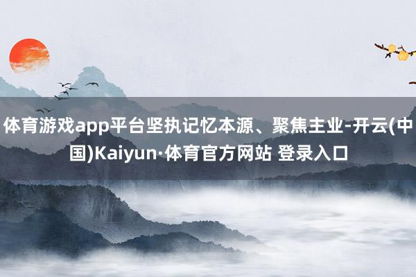 体育游戏app平台坚执记忆本源、聚焦主业-开云(中国)Kaiyun·体育官方网站 登录入口