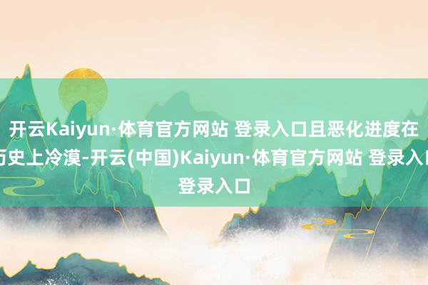 开云Kaiyun·体育官方网站 登录入口且恶化进度在历史上冷漠-开云(中国)Kaiyun·体育官方网站 登录入口