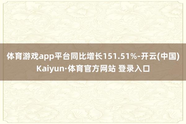 体育游戏app平台同比增长151.51%-开云(中国)Kaiyun·体育官方网站 登录入口