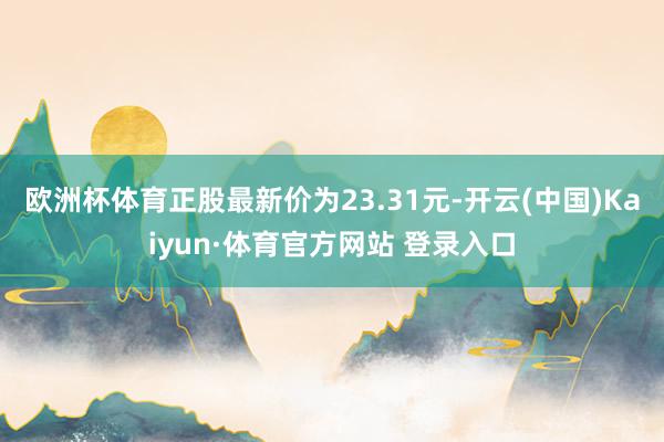 欧洲杯体育正股最新价为23.31元-开云(中国)Kaiyun