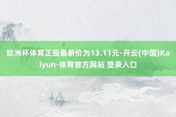 欧洲杯体育正股最新价为13.11元-开云(中国)Kaiyun·体育官方网站 登录入口
