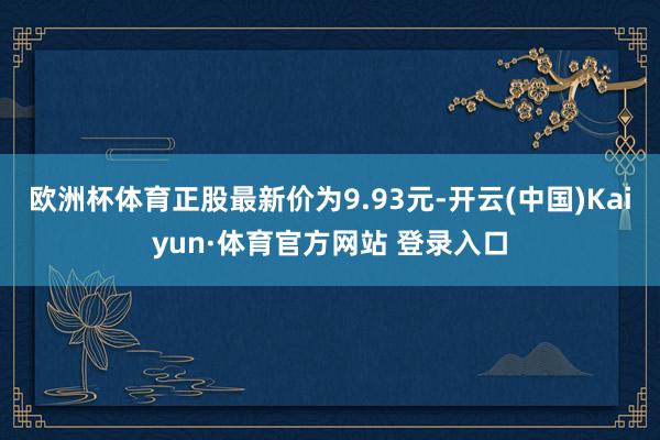 欧洲杯体育正股最新价为9.93元-开云(中国)Kaiyun·体育官方网站 登录入口
