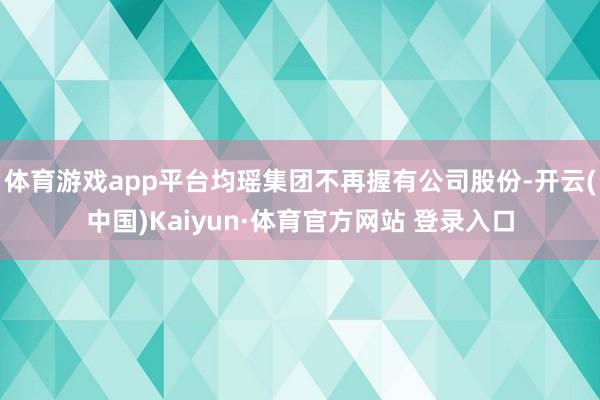 体育游戏app平台均瑶集团不再握有公司股份-开云(中国)Kaiyun·体育官方网站 登录入口