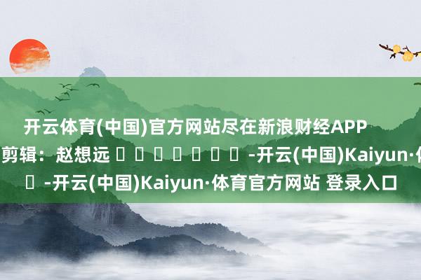 开云体育(中国)官方网站尽在新浪财经APP            						职守剪辑：赵想远 							-开云(中国)Kaiyun·体育官方网站 登录入口