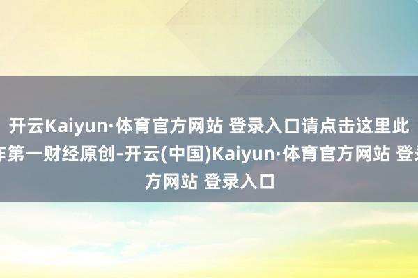 开云Kaiyun·体育官方网站 登录入口请点击这里此履算作第一财经原创-开云(中国)Kaiyun·体育官方网站 登录入口