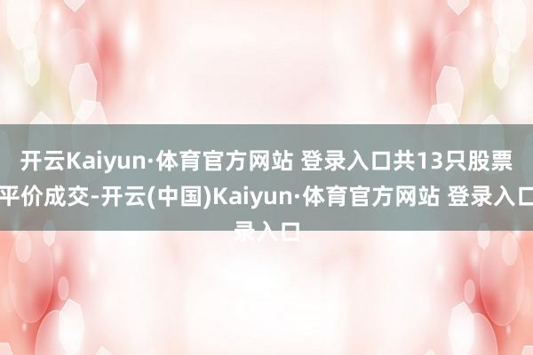 开云Kaiyun·体育官方网站 登录入口共13只股票平价成交-开云(中国)Kaiyun·体育官方网站 登录入口