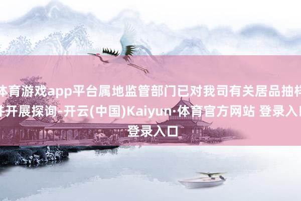 体育游戏app平台属地监管部门已对我司有关居品抽样并开展探询-开云(中国)Kaiyun·体育官方网站 登录入口